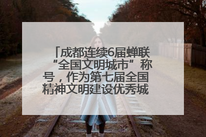 成都连续6届蝉联“全国文明城市”称号，作为第七届全国精神文明建设优秀城市代表参会