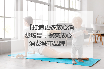 打造更多放心消费场景，擦亮放心消费城市品牌