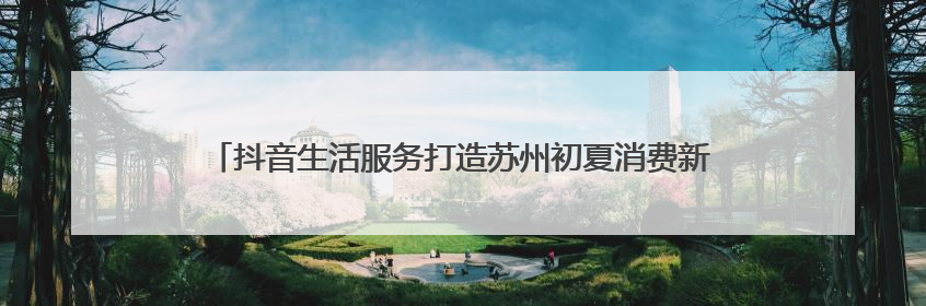 抖音生活服务打造苏州初夏消费新场景，三大线路串联古今生活美学
