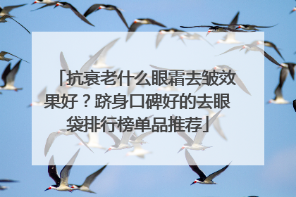 抗衰老什么眼霜去皱效果好？跻身口碑好的去眼袋排行榜单品推荐