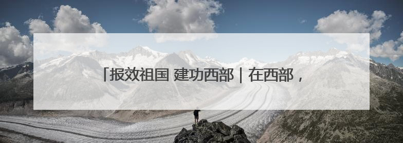 报效祖国 建功西部｜在西部，有一群“追光”的青年科学家