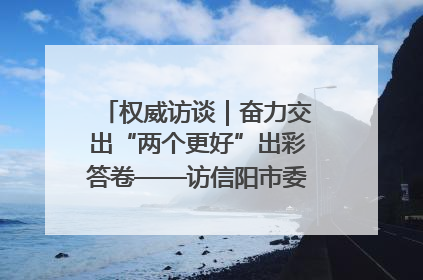 权威访谈｜奋力交出“两个更好”出彩答卷——访信阳市委书记蔡松涛