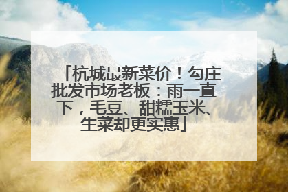 杭城最新菜价！勾庄批发市场老板：雨一直下，毛豆、甜糯玉米、生菜却更实惠