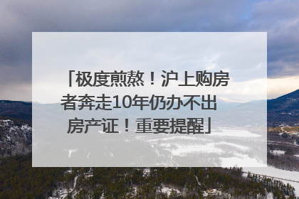 极度煎熬！沪上购房者奔走10年仍办不出房产证！重要提醒