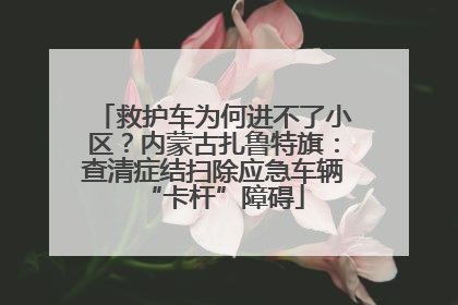 救护车为何进不了小区？内蒙古扎鲁特旗：查清症结扫除应急车辆“卡杆”障碍