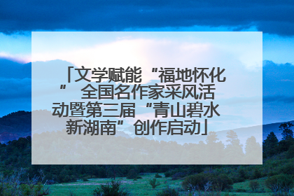 文学赋能“福地怀化” 全国名作家采风活动暨第三届“青山碧水新湖南”创作启动