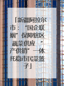新疆阿拉尔市：“国企联姻”保障辖区蔬菜供应 “产供销”一体托稳市民菜篮子