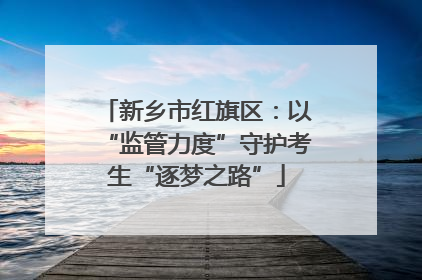 新乡市红旗区：以“监管力度”守护考生“逐梦之路”