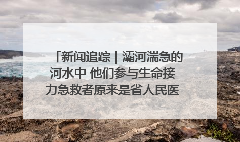 新闻追踪｜灞河湍急的河水中 他们参与生命接力急救者原来是省人民医院00后男护士