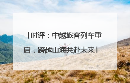 时评：中越旅客列车重启，跨越山海共赴未来