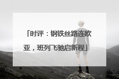 时评：钢铁丝路连欧亚，班列飞驰启新程