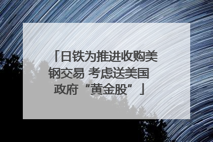日铁为推进收购美钢交易 考虑送美国政府“黄金股”