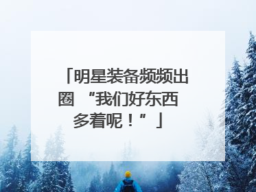 明星装备频频出圈 “我们好东西多着呢！”