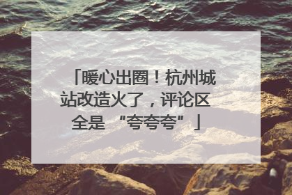 暖心出圈！杭州城站改造火了，评论区全是 “夸夸夸”