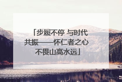 步履不停 与时代共振——怀仁者之心 不畏山高水远