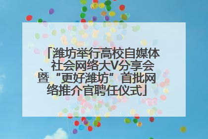 潍坊举行高校自媒体、社会网络大V分享会暨“更好潍坊”首批网络推介官聘任仪式
