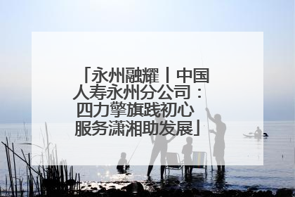 永州融耀丨中国人寿永州分公司：四力擎旗践初心 服务潇湘助发展