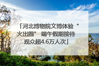 河北博物院文博体验“火出圈” 端午假期接待观众超4.6万人次