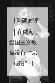 海砚时评｜在威海，爱国主义教育没有“完成时”