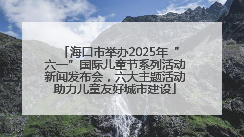 海口市举办2025年“六一”国际儿童节系列活动新闻发布会，六大主题活动助力儿童友好城市建设