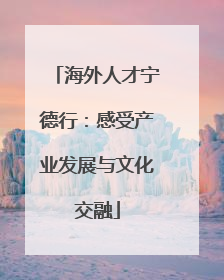 海外人才宁德行：感受产业发展与文化交融
