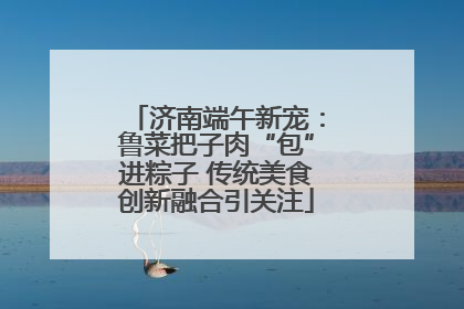 济南端午新宠：鲁菜把子肉“包”进粽子 传统美食创新融合引关注
