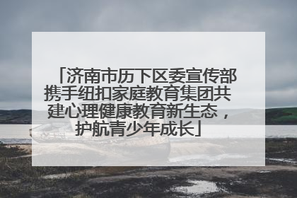济南市历下区委宣传部携手纽扣家庭教育集团共建心理健康教育新生态，护航青少年成长