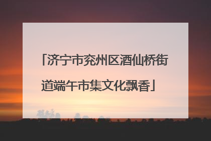 济宁市兖州区酒仙桥街道端午市集文化飘香