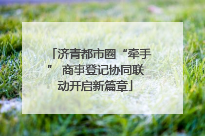 济青都市圈“牵手” 商事登记协同联动开启新篇章