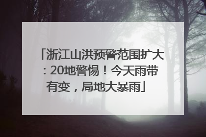 浙江山洪预警范围扩大：20地警惕！今天雨带有变，局地大暴雨