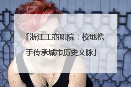 浙江工商职院：校地携手传承城市历史文脉