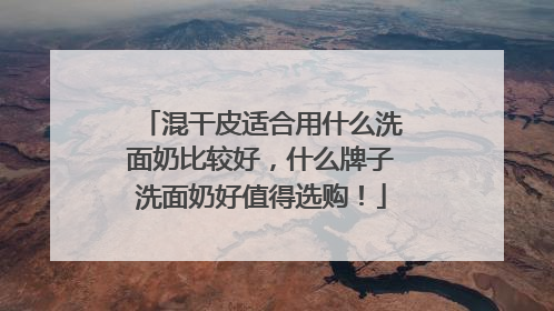 混干皮适合用什么洗面奶比较好，什么牌子洗面奶好值得选购！