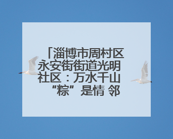 淄博市周村区永安街街道光明社区：万水千山“粽”是情 邻里欢聚迎端午