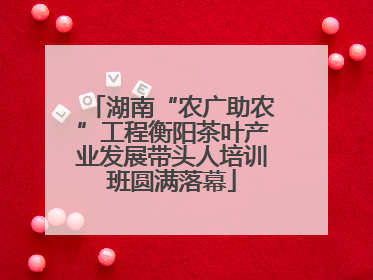 湖南“农广助农”工程衡阳茶叶产业发展带头人培训班圆满落幕