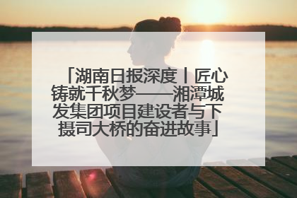 湖南日报深度丨匠心铸就千秋梦——湘潭城发集团项目建设者与下摄司大桥的奋进故事