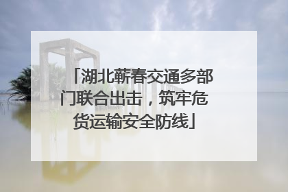 湖北蕲春交通多部门联合出击，筑牢危货运输安全防线