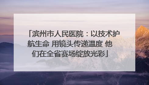 滨州市人民医院：以技术护航生命 用镜头传递温度 他们在全省赛场绽放光彩