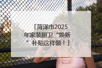 菏泽市2025年家装厨卫“焕新”补贴这样领!