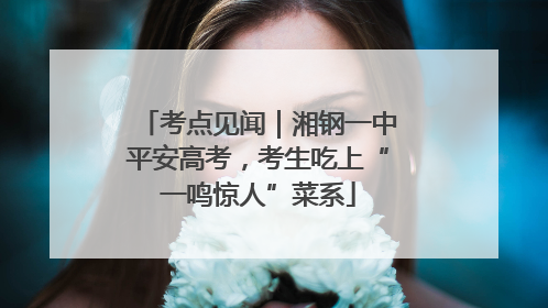 考点见闻｜湘钢一中平安高考，考生吃上“一鸣惊人”菜系