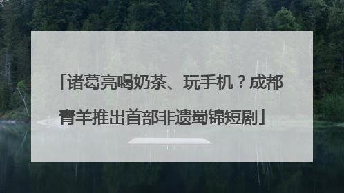 诸葛亮喝奶茶、玩手机？成都青羊推出首部非遗蜀锦短剧