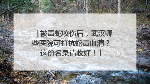 被毒蛇咬伤后，武汉哪些医院可打抗蛇毒血清？这份名录请收好！