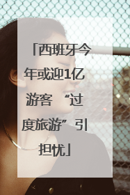 西班牙今年或迎1亿游客 “过度旅游”引担忧