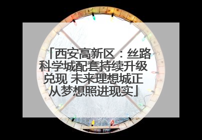 西安高新区：丝路科学城配套持续升级兑现 未来理想城正从梦想照进现实