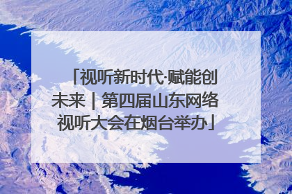 视听新时代·赋能创未来｜第四届山东网络视听大会在烟台举办