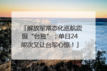 解放军常态化巡航震慑“台独”：单日24架次又让台军心惊！