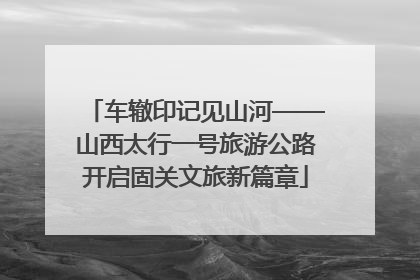 车辙印记见山河——山西太行一号旅游公路开启固关文旅新篇章