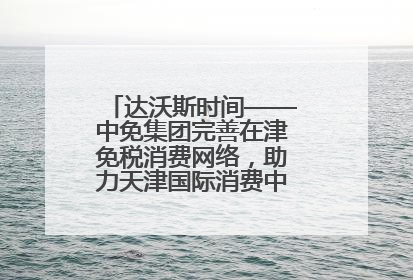 达沃斯时间——中免集团完善在津免税消费网络，助力天津国际消费中心城市建设提质