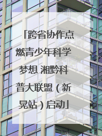 跨省协作点燃青少年科学梦想 湘黔科普大联盟（新晃站）启动