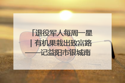 退役军人每周一星｜有机果栽出致富路——记益阳市银城南湖蔬果农民专业合作社总经理晏桂明