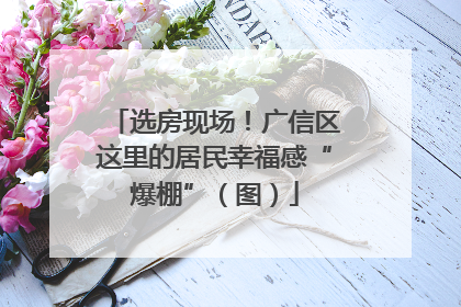 选房现场！广信区这里的居民幸福感“爆棚”（图）